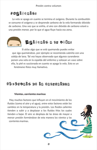 Obsérvalo en la naturaleza
Vientos, corrientes marinas
Hay muchos factores que influyen en el movimiento de los
fluidos (como el aire y el agua), entre estos factores están los
cambios en la temperatura y la presión. Los fluidos calientes
tienden a subir y a desplazar a los fluidos fríos los cuales
tienden a bajar. El aire se desplaza de las áreas de mayor a
menor presión formándose de esta manera los vientos y las
corrientes marinas.
6
La vela se apaga en cuanto se termina el oxígeno. Durante la combustión
se consume el oxígeno y se desprende carbono de la vela formando dióxido
de carbono. Una vez que se enfría, el aire con dióxido de carbono estará a
una presión menor, por lo que el agua fluye hacia esa zona.
Explícalo:
Si aíslas algo que se está quemando puedes evitar
que siga quemándose, por ejemplo se recomienda cubrirlo con una
cobija de lana. Tal vez hayas observado que algunos curanderos
ponen una vela en la espalda del enfermo y colocan un vaso sobre
ella, la piel es succionada en cuanto se apaga la vela. Esto es un
fenómeno físico muy llamativo.
Aplícalo a tu vida:
Presión contra volumen
 