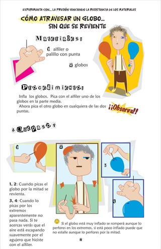 Infla los globos. Pica con el alfiler uno de los
globos en la parte media.
Ahora pica el otro globo en cualquiera de las dos
puntas.
¡
O
s
e
r
v
a
¡
b!!
1, 2: Cuando picas el
globo por la mitad se
revienta.
3, 4: Cuando lo
picas por los
extremos
aparentemente no
pasa nada. Si te
acercas verás que el
aire está escapando
suavemente por el
agujero que hiciste
con el alfiler.
¿Q épasó?
u
Si el globo está muy inflado se romperá aunque lo
perfores en los extremos, si está poco inflado puede que
no estalle aunque lo perfores por la mitad.
1 2
3
4
7
Materiales:
2 globos
1 alfiler o
palillo con punta
Procedimiento:
Cómo atravesar un globo...
Sin que se reviente
Experimenta con.... La presión venciendo la resistencia de los materiales
 