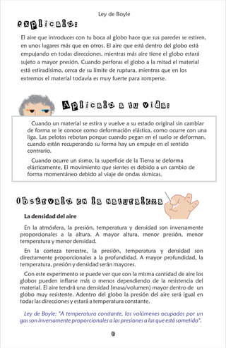 El aire que introduces con tu boca al globo hace que sus paredes se estiren,
en unos lugares más que en otros. El aire que está dentro del globo está
empujando en todas direcciones, mientras más aire tiene el globo estará
sujeto a mayor presión. Cuando perforas el globo a la mitad el material
está estiradísimo, cerca de su límite de ruptura, mientras que en los
extremos el material todavía es muy fuerte para romperse.
Explícalo:
Cuando un material se estira y vuelve a su estado original sin cambiar
de forma se le conoce como deformación elástica, como ocurre con una
liga. Las pelotas rebotan porque cuando pegan en el suelo se deforman,
cuando están recuperando su forma hay un empuje en el sentido
contrario.
Cuando ocurre un sismo, la superficie de la Tierra se deforma
elásticamente, El movimiento que sientes es debido a un cambio de
forma momentáneo debido al viaje de ondas sísmicas.
Aplícalo a tu vida:
Ley de Boyle
Ley de Boyle
Obsérvalo en la naturaleza
La densidad del aire
En la atmósfera, la presión, temperatura y densidad son inversamente
proporcionales a la altura. A mayor altura, menor presión, menor
temperatura y menor densidad.
En la corteza terrestre, la presión, temperatura y densidad son
directamente proporcionales a la profundidad. A mayor profundidad, la
temperatura, presión y densidad serán mayores.
Con este experimento se puede ver que con la misma cantidad de aire los
globos pueden inflarse más o menos dependiendo de la resistencia del
material. El aire tendrá una densidad (masa/volumen) mayor dentro de un
globo muy resistente. Adentro del globo la presión del aire será igual en
todas las direcciones y estará a temperatura constante.
Ley de Boyle
gas son inversamente proporcionales a las presiones a las que está sometido".
: "A temperatura constante, los volúmenes ocupados por un
8
 