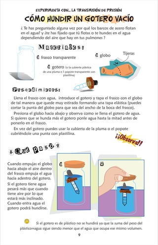 O
!
¡
¡
b
s
e
r
v
a
!
Cómo hundir un gotero vacío
¿ Te has preguntado alguna vez por qué los barcos de acero flotan
en el agua? y ¿te has fijado que tú flotas o te hundes en el agua
dependiendo del aire que hay en tus pulmones ?
1 frasco transparente
1 gotero (o la cubierta plástica
de una pluma o 1 popote transparente con
plastilina)
1 globo Tijeras
Llena el frasco con agua, introduce el gotero y tapa el frasco con el globo
de tal manera que quede muy estirado formando una tapa elástica (puedes
cortar la punta del globo para que sea del ancho de la boca del frasco).
Presiona el globo hacia abajo y observa como se llena el gotero de agua.
Si quieres que se hunda más el gotero ponle agua hasta la mitad antes de
ponerlo en el frasco.
En vez del gotero puedes usar la cubierta de la pluma o el popote
cubriéndole una punta con plastilina.
Materiales:
Procedimiento:
Experimenta con... la transmisión de presión
Cuando empujas el globo
hacia abajo el aire dentro
del frasco empuja el agua
hacia adentro del gotero.
Si el gotero tiene agua
pesará más que cuando
tiene aire por lo que
estará más inclinado.
Cuando entra agua el
gotero podrá hundirse.
Si el gotero es de plástico no se hundirá ya que la suma del peso del
plástico+agua sigue siendo menor que el agua que ocupa ese mismo volumen.
ó
¿Qué pas ?
1 2
9
 
