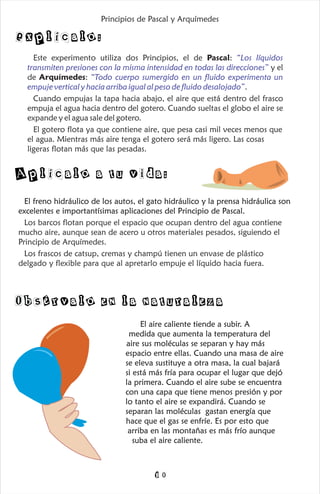 Este experimento utiliza dos Principios, el de Pascal:
y el
de Arquímedes:
.
Cuando empujas la tapa hacia abajo, el aire que está dentro del frasco
empuja el agua hacia dentro del gotero. Cuando sueltas el globo el aire se
expande y el agua sale del gotero.
El gotero flota ya que contiene aire, que pesa casi mil veces menos que
el agua. Mientras más aire tenga el gotero será más ligero. Las cosas
ligeras flotan más que las pesadas.
“Los líquidos
transmiten presiones con la misma intensidad en todas las direcciones”
“Todo cuerpo sumergido en un fluido experimenta un
empuje vertical y hacia arriba igual al peso de fluido desalojado”
El freno hidráulico de los autos, el gato hidráulico y la prensa hidráulica son
excelentes e importantísimas aplicaciones del Principio de Pascal.
Los barcos flotan porque el espacio que ocupan dentro del agua contiene
mucho aire, aunque sean de acero u otros materiales pesados, siguiendo el
Principio de Arquímedes.
Los frascos de catsup, cremas y champú tienen un envase de plástico
delgado y flexible para que al apretarlo empuje el líquido hacia fuera.
Explícalo:
Aplícalo a tu vida:
Principios de Pascal y Arquímedes
El aire caliente tiende a subir. A
medida que aumenta la temperatura del
aire sus moléculas se separan y hay más
espacio entre ellas. Cuando una masa de aire
se eleva sustituye a otra masa, la cual bajará
si está más fría para ocupar el lugar que dejó
la primera. Cuando el aire sube se encuentra
con una capa que tiene menos presión y por
lo tanto el aire se expandirá. Cuando se
separan las moléculas gastan energía que
hace que el gas se enfríe. Es por esto que
arriba en las montañas es más frío aunque
suba el aire caliente.
Obsérvalo en la naturaleza
10
 