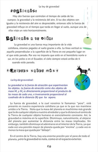 Explícalo:
Aplícalo a tu vida:
La gravedad es una fuerza muy importante de la vida
cotidiana, estamos pegados al suelo gracias a ella. La línea vertical es
aquella perpendicular a la superficie de la Tierra en ese pequeño lugar en
el que estás parado. Por eso no importa que estés en el hemisferio norte o
sur, en los polos o en el Ecuador, el cielo siempre estará arriba de ti
cuando estás parado.
Hay dos fuerzas que controlan el tiempo de caída de los
cuerpos: la gravedad y la resistencia del aire. Si tus dos objetos son
iguales y la resistencia del aire es despreciable, entonces sólo la fuerza de
gravedad influye en el tiempo que tarda en llegar al suelo, aunque una de
ellas viaje un rato horizontalmente.
La ley de gravedad
¿Quieres saber más? M1
M2
R
La ley de gravedad:
La gravedad es la fuerza de atracción que experimentan
los objetos. La fuerza de atracción entre dos objetos de
masa M y M es directamente proporcional al producto de
1 2
las masas de cada uno, e inversamente proporcional al
cuadrado de la distancia (R) que los separa.
La fuerza de gravedad, a la cual nosotros le llamamos “peso”, está
presente en nuestra experiencia cotidiana ya que es la que nos mantiene
unidos a la Tierra. Nota que la masa del planeta es muchísimo más grande
que la de cualquier objeto a nuestro alrededor y que la distancia al centro de
la Tierra de cualquier objeto humano es esencialmente constante. Así, la
gravedad es máxima en la superficie. Disminuye, naturalmente, al alejarse
del planeta por aumentar la distancia entre las masas implicadas. Sin
embargo, también disminuye al adentrarse en el interior de la Tierra, ya que
cada vez una porción mayor de planeta queda por "encima", y cada vez es
menos la masa que queda por "debajo".
En el centro de la Tierra, hay una enorme presión por el peso de todo el
ero la gravedad es nula, como en el espacio exterior.
planeta, p
12
 