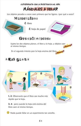 Los objetos pesados a veces caen primero que los ligeros. ¿por qué a veces?
1 libro
1 hoja de papel
Materiales:
Procedimiento:
mándalos a volar
Experimenta con la resistencia del aire
Sujeta los dos objetos planos, el libro y la hoja, y déjalos caer
al mismo tiempo.
En el segundo intento pon la hoja encima del libro.
s
!
¡
¡
O
b
e
r
v
a
!
¡
¡
O
b
s
e
r
v
a
!
!
¿Què pasò?
1, 2: Observarás que el libro cae mucho más
rápido que la hoja,
3, 4: pero cuando la hoja está encima del
libro caen al mismo tiempo.
Nada puede fallar en un experimento tan sencillo.
1 2
3
4
13
 