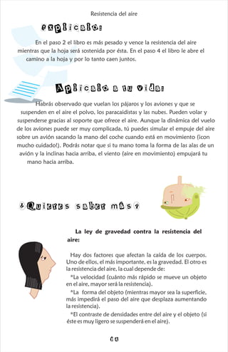 ¿Quieres saber más?
La ley de gravedad contra la resistencia del
aire:
Hay dos factores que afectan la caída de los cuerpos.
Uno de ellos, el más importante, es la gravedad. El otro es
la resistencia del aire, la cual depende de:
*La velocidad (cuánto más rápido se mueve un objeto
en el aire, mayor será la resistencia).
*La forma del objeto (mientras mayor sea la superficie,
más impedirá el paso del aire que desplaza aumentando
la resistencia).
*El contraste de densidades entre del aire y el objeto (si
éste es muy ligero se suspenderá en el aire).
14
Explícalo:
Aplícalo a tu vida:
En el paso 2 el libro es más pesado y vence la resistencia del aire
mientras que la hoja será sostenida por ésta. En el paso 4 el libro le abre el
camino a la hoja y por lo tanto caen juntos.
Habrás observado que vuelan los pájaros y los aviones y que se
suspenden en el aire el polvo, los paracaidistas y las nubes. Pueden volar y
suspenderse gracias al soporte que ofrece el aire. Aunque la dinámica del vuelo
de los aviones puede ser muy complicada, tú puedes simular el empuje del aire
sobre un avión sacando la mano del coche cuando está en movimiento (¡con
mucho cuidado!). Podrás notar que si tu mano toma la forma de las alas de un
avión y la inclinas hacia arriba, el viento (aire en movimiento) empujará tu
mano hacia arriba.
Resistencia del aire
 