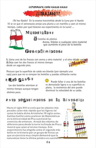 Materiales:
¿Te has fijado? En la escena transmitida desde la Luna por el Apolo
15 se ve que el astronauta arroja una pluma y un martillo y caen al mismo
tiempo, ¿sabes por qué hicieron ese experimento en la Luna? ...
2botellas de plástico
Procedimiento:
¡¡¡Bajan!!!
Experimenta como Galileo Galilei
Arena, frijoles o cualquier otro material
que aumente el peso de la botella
b
s
e
v
a
!!
¡
¡
O
r
1. Llena uno de los frascos con arena u otro material y el otro déjalo vacío.
2.Deja caer los dos frascos al mismo tiempo
desde un segundo piso.
Procura que la superficie de caída sea blanda (por ejemplo una
caja) para que no se rompan las botellas y puedas utilizarlas varias
¿Qué p ó?
as
Las dos botellas aterrizan al
mismo tiempo aunque tengan
distinto peso.
Hasta el siglo XVI se creía que los objetos más
pesados caían más rápido que los ligeros tal
como lo había dicho Aristóteles 19 siglos antes.
Galileo Galilei como profesor de Matemáticas
en la Universidad de Pisa cuestionó las
creencias de entonces. Arrojó dos objetos de
diferente peso desde la torre inclinada de Pisa y
mostró que caían al mismo tiempo. Este
experimento fue elegido como el segundo más
bello en la historia por un grupo de físicos ya
que un ejercicio muy simple demostró que la
naturaleza tiene la última palabra en cuestiones
Puede fallar si una de las botellas
es demasiado ligera o su superficie es
plana, la resistencia del aire puede
disminuir la velocidad de su caída.
Este experimento en la historia:
15
 