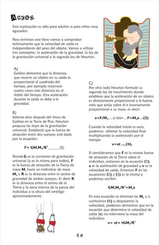 Anexo
Esta explicación es sólo para adultos o para niños muy
aguzados:
Para terminar este libro vamos a comprobar
teóricamente que la velocidad de caída es
independiente del peso del objeto. Vamos a utilizar
tres conceptos: la aceleración de la gravedad, la ley de
la gravitación universal y la segunda ley de Newton.
A)
Galileo demostró que la distancia
que recorre un objeto en su caída es
proporcional al cuadrado del
tiempo, por ejemplo recorrerá
cuatro veces más distancia en el
doble del tiempo. Esta aceleración
durante la caída se debe a la
gravedad.
B)
Setenta años después del show de
Galileo en la Torre de Pisa, Newton
propuso las leyes de la gravitación
universal. Estableció que la fuerza de
atracción entre dos cuerpos está dada
por la ecuación:
2
F= GM M /R (2)
1 2 .....................
Donde G es la constante de gravitación
universal (y es la misma para todos), F
es la fuerza de atracción de la Tierra de
masa M hacia un individuo de masa
1
M y R es la distancia entre el centro de
2
gravedad de ambos cuerpos. Es decir R
es la distancia entre el centro de la
Tierra y la zona interna de la panza del
individuo a la altura del ombligo
aproximadamente.
C)
Por otro lado Newton formuló su
segunda ley de movimiento donde
establece que la aceleración de un objeto
es directamente proporcional a la fuerza
neta que actúa sobre él e inversamente
proporcional a su masa, es decir:
a=F/M .....o bien ...F=M a....(3)
2 2
Cuando la velocidad inicial es cero,
podemos obtener la velocidad final
multiplicando la aceleración por el
tiempo:
v=at ....(4).
Si consideramos que F es la misma fuerza
de atracción de la Tierra sobre el
individuo, entonces en la ecuación (3),
a es la aceleración de gravedad y v es la
velocidad de caída. Entonces F en las
ecuaciones (2) y (3) es la misma y
podemos escribir:
2
GM M /R =M a
1 2 2
En esta ecuación se eliminan las M y si
2
sustituimos (4) y despejamos la
velocidad, podemos demostrar que en la
ecuación que determina la velocidad de
caída (v) no interviene la masa del
individuo:
2
v= at= tGM /R
1
16
 