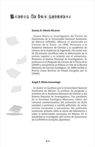 Susana A. Alaniz Alvarez
Susana Alaniz es investigadora del Centro de
Geociencias de la Universidad Nacional Autónoma
de México (UNAM). Obtuvo el doctorado en
Ciencias de la Tierra en 1996. Pertenece a la
Academia Mexicana de Ciencias y es académico de
número de la Academia de Ingeniería. Ha escrito más
de 30 artículos científicos sobre la deformación de la
corteza superior y su relación con el volcanismo.
Pertenece al Sistema Nacional de Investigadores. Es
profesora en el Posgrado de Ciencias de la Tierra de la
UNAM y actualmente es Editora en Jefe de la Revista
Mexicana de Ciencias Geológicas. En 2004 recibió el
Premio Juana Ramírez de Asbaje otorgado por la
UNAM.
Angel F. Nieto Samaniego
Es doctor en Geofísica por la Universidad Nacional
Autónoma de México. Es profesor de posgrado y
miembro de la Academia Mexicana de Ciencias y del
Sistema Nacional de Investigadores. Fue presidente
de la Sociedad Geológica Mexicana, editor del
volumen conmemorativo del centenario de dicha
sociedad y pertenece a comités editoriales de varias
revistas nacionales y extranjeras. Ha publicado
numerosos artículos sobre la teoría del fallamiento y
sobre la deformación cenozoica de México. En la
actualidad es investigador del Centro de Geociencias
de la UNAM en Juriquilla, Querétaro.
Acerca de los autores:
19
 