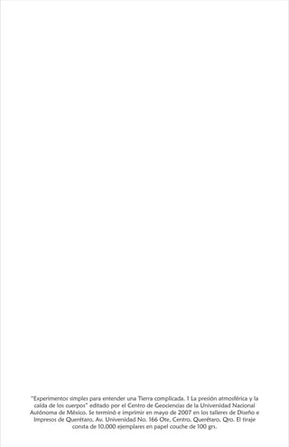 “Experimentos simples para entender una Tierra complicada. 1 La presión atmosférica y la
caída de los cuerpos” editado por el Centro de Geociencias de la Universidad Nacional
Autónoma de México. Se terminó e imprimir en mayo de 2007 en los talleres de Diseño e
Impresos de Querétaro, Av. Universidad No. 166 Ote, Centro, Querétaro, Qro. El tiraje
consta de 10,000 ejemplares en papel couche de 100 grs.
 