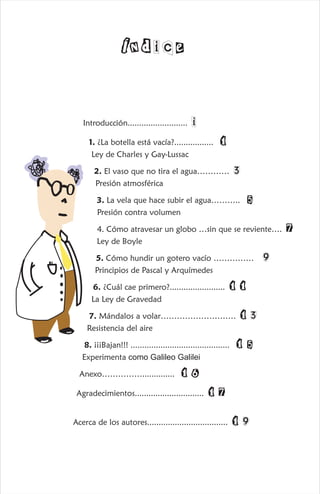 Introducción.......................... i
1. ¿La botella está vacía?................. 1
Ley de Charles y Gay-Lussac
2. El vaso que no tira el agua………… 3
Presión atmosférica
3. La vela que hace subir el agua……….. 5
Presión contra volumen
4. Cómo atravesar un globo …sin que se reviente…. 7
Ley de Boyle
5. Cómo hundir un gotero vacío …………… 9
Principios de Pascal y Arquímedes
6. ¿Cuál cae primero?........................ 11
La Ley de Gravedad
7. Mándalos a volar………………………. 13
Resistencia del aire
8. ¡¡¡Bajan!!! ........................................... 15
Experimenta como Galileo Galilei
Anexo…………….............. 16
Agradecimientos.............................. 17
Acerca de los autores................................... 19
Índice
 