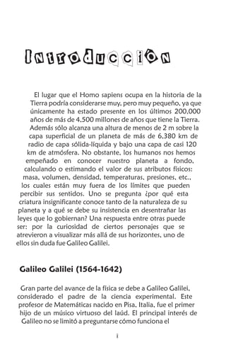 Introducción
El lugar que el Homo sapiens ocupa en la historia de la
Tierra podría considerarse muy, pero muy pequeño, ya que
únicamente ha estado presente en los últimos 200,000
años de más de 4,500 millones de años que tiene la Tierra.
Además sólo alcanza una altura de menos de 2 m sobre la
capa superficial de un planeta de más de 6,380 km de
radio de capa sólida-líquida y bajo una capa de casi 120
km de atmósfera. No obstante, los humanos nos hemos
empeñado en conocer nuestro planeta a fondo,
calculando o estimando el valor de sus atributos físicos:
masa, volumen, densidad, temperaturas, presiones, etc.,
los cuales están muy fuera de los límites que pueden
percibir sus sentidos. Uno se pregunta ¿por qué esta
criatura insignificante conoce tanto de la naturaleza de su
planeta y a qué se debe su insistencia en desentrañar las
leyes que lo gobiernan? Una respuesta entre otras puede
ser: por la curiosidad de ciertos personajes que se
atrevieron a visualizar más allá de sus horizontes, uno de
ellos sin duda fue Galileo Galilei.
Galileo Galilei (1564-1642)
Gran parte del avance de la física se debe a Galileo Galilei,
considerado el padre de la ciencia experimental. Este
profesor de Matemáticas nacido en Pisa, Italia, fue el primer
hijo de un músico virtuoso del laúd. El principal interés de
Galileo no se limitó a preguntarse cómo funciona el
i
 