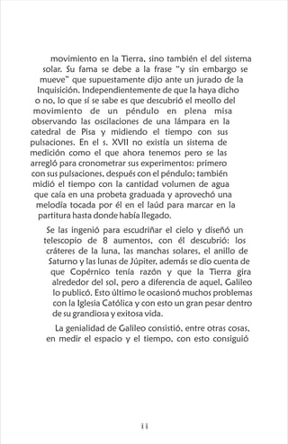 movimiento en la Tierra, sino también el del sistema
solar. Su fama se debe a la frase “y sin embargo se
mueve” que supuestamente dijo ante un jurado de la
Inquisición. Independientemente de que la haya dicho
o no, lo que sí se sabe es que descubrió el meollo del
movimiento de un péndulo en plena misa
observando las oscilaciones de una lámpara en la
catedral de Pisa y midiendo el tiempo con sus
pulsaciones. En el s. XVII no existía un sistema de
medición como el que ahora tenemos pero se las
arregló para cronometrar sus experimentos: primero
con sus pulsaciones, después con el péndulo; también
midió el tiempo con la cantidad volumen de agua
que caía en una probeta graduada y aprovechó una
melodía tocada por él en el laúd para marcar en la
partitura hasta donde había llegado.
Se las ingenió para escudriñar el cielo y diseñó un
telescopio de 8 aumentos, con él descubrió: los
cráteres de la luna, las manchas solares, el anillo de
Saturno y las lunas de Júpiter, además se dio cuenta de
que Copérnico tenía razón y que la Tierra gira
alrededor del sol, pero a diferencia de aquel, Galileo
lo publicó. Esto último le ocasionó muchos problemas
con la Iglesia Católica y con esto un gran pesar dentro
de su grandiosa y exitosa vida.
La genialidad de Galileo consistió, entre otras cosas,
en medir el espacio y el tiempo, con esto consiguió
ii
 