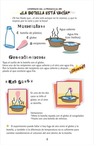 1
¡
¡
O
b
s
e
r
v
a
!!
Procedimiento:
¿La botella está vacía?
¿Te has fijado que…el aire está aunque no lo veamos, y que lo
respiras por la nariz y por la boca?
1 botella de plástico
1 globo
Agua caliente
Materiales:
Experimenta con... la presencia del aire
Agua fría
(con hielitos)
2 recipientes
El experimento puede fallar si hay fuga de aire entre el globo y la
botella, y también si la diferencia de temperatura no es suficiente para
cambiar notablemente el volumen del aire dentro de la botella.
¿ é a ó?
Qu p s
En uno de los dos
casos se infla el
globo, en el otro
se desinfla.
Variaciones:
*Mete la botella tapada con el globo al congelador.
*Hazlo con una botella de refresco.
Tapa el cuello de la botella con el globo.
Llena uno de los recipientes con agua caliente y el otro con agua fría.
Pon la botella dentro del recipiente con agua caliente y después
pásalo al que contiene agua fría.
 