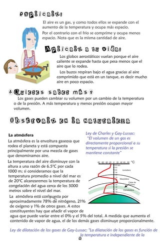 El aire es un gas, y como todos ellos se expande con el
aumento de la temperatura y ocupa más espacio.
Por el contrario con el frío se comprime y ocupa menos
espacio. Nota que es la misma cantidad de aire.
Los globos aerostáticos vuelan porque el aire
caliente se expande hasta que pesa menos que el
aire que lo rodea.
Los buzos respiran bajo el agua gracias al aire
comprimido que está en un tanque, es decir mucho
aire en poco espacio.
Explícalo:
Aplícalo a tu vida:
Los gases pueden cambiar su volumen por un cambio de la temperatura
o de la presión. A más temperatura y menos presión ocupan mayor
volumen.
¿Quieres saber más?
La atmósfera
La atmósfera es la envoltura gaseosa que
rodea el planeta y está compuesta
principalmente por una mezcla de gases
que denominamos aire.
La temperatura del aire disminuye con la
altura a una razón de 6.5°C por cada
1000 m; si consideramos que la
temperatura promedio a nivel del mar es
de 20°C alcanzaremos la temperatura de
congelación del agua cerca de los 3000
metros sobre el nivel del mar.
La atmósfera está compuesta por
aproximadamente 78% de nitrógeno, 21%
de oxígeno y 1% de otros gases. A estos
constituyentes hay que añadir el vapor de
agua que puede variar entre el 0% y el 5% del total. A medida que aumenta el
contenido de vapor de agua, el de los demás gases disminuye proporcionalmente.
Ley de dilatación de los gases de Gay-Lussac
la temperatura e independiente de la
: "La dilatación de los gases es función de
Obsérvalo en la naturaleza
°C
-80 -60 -40 -20 0 20 40 60 80
10
20
30
40
50
60
70
80
90
100
110
120 km
Ionósfera
Mesósfera
Capa de
ozono
Estratósfera
Ley de Charles y Gay-Lussac:
“El volumen de un gas es
directamente proporcional a su
temperatura si la presión se
mantiene constante”
2
Tropósfera
Tropósfera
 