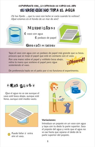 ¿Te has fijado …que tu vaso con leche se vacía cuando lo volteas?
¿Qué estamos en el fondo de un mar de aire?
1 vaso con agua
1 pedazo de papel
Materiales:
Procedimiento:
El vaso que no tira el agua
Experimenta con... La capacidad de carga del aire
¡
¡
O
b
e
r
v
!!
s
a
Tapa el vaso con agua con un pedazo de papel más grande que su boca,
procura que se moje el papel que está en contacto con el vaso.
Pon una mano sobre el papel y voltéalo boca abajo,
retira la mano que sostiene el papel pero sigue
sosteniendo el vaso.
De preferencia hazlo en el patio por si no funciona el experimento.
Q
¿ ué pasó?
Que el agua no se cae aunque el
vaso esté boca abajo, aunque esté
lleno, aunque esté medio vacío.
Puede fallar si entra
aire al vaso.
Variaciones:
Introduce un popote en un vaso con agua
y tapa con tu dedo la parte superior. Saca
el popote del agua y verás que el agua no
se cae hasta que separas el dedo de la
parte superior del popote.
3
 