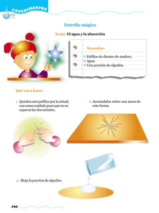 E X P E R IMENTOS


                                    Estrella mágica

                             Tema: El agua y la absorción



                                              Necesitas:

                                              Palillos de dientes de madera.
                                              Agua.
                                              Una porción de algodón.




  Qué vas a hacer


  1. Quiebra seis palillos por la mitad,        2. Acomódalos sobre una mesa de
     con sumo cuidado para que no se               esta forma.
     separen las dos mitades.




  3. Moja la porción de algodón.




742
 