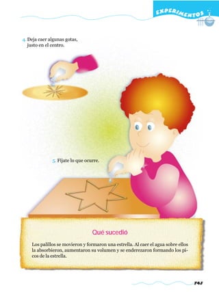 EXPERI M E N T O S



4. Deja caer algunas gotas,
   justo en el centro.




              5. Fíjate lo que ocurre.




                                  Qué sucedió
    Los palillos se movieron y formaron una estrella. Al caer el agua sobre ellos
    la absorbieron, aumentaron su volumen y se enderezaron formando los pi-
    cos de la estrella.




                                                                                    743
 