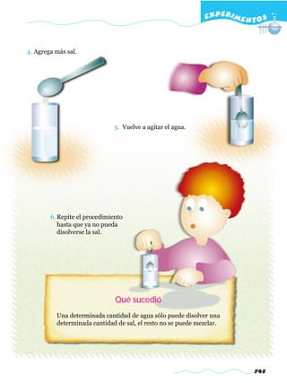 EXPERI M E N T O S



4. Agrega más sal.




                               5. Vuelve a agitar el agua.




        6. Repite el procedimiento
           hasta que ya no pueda
           disolverse la sal.




                               Qué sucedió
          Una determinada cantidad de agua sólo puede disolver una
          determinada cantidad de sal, el resto no se puede mezclar.




                                                                            745
 