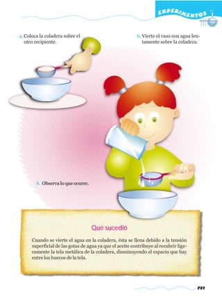 EXPERI M E N T O S


4. Coloca la coladera sobre el                            6. Vierte el vaso con agua len-
   otro recipiente.                                          tamente sobre la coladera.




        6. Observa lo que ocurre.




                                    Qué sucedió
      Cuando se vierte el agua en la coladera, ésta se llena debido a la tensión
      superficial de las gotas de agua ya que el aceite contribuye al recubrir lige-
      ramente la tela metálica de la coladera, disminuyendo el espacio que hay
      entre los huecos de la tela.




                                                                                       751
 