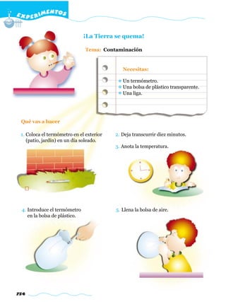 E X P E R IMENTOS


                               ¡La Tierra se quema!

                               Tema: Contaminación


                                             Necesitas:

                                             Un termómetro.
                                             Una bolsa de plástico transparente.
                                             Una liga.




 Qué vas a hacer

 1. Coloca el termómetro en el exterior   2. Deja transcurrir diez minutos.
    (patio, jardín) en un día soleado.
                                          3. Anota la temperatura.




 4. Introduce el termómetro               5. Llena la bolsa de aire.
    en la bolsa de plástico.




754
 
