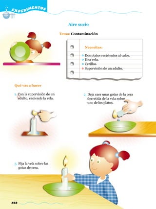 E X P E R IMENTOS


                                    Aire sucio

                                Tema: Contaminación


                                            Necesitas:

                                            Dos platos resistentes al calor.
                                            Una vela.
                                            Cerillos.
                                            Supervisión de un adulto.




 Qué vas a hacer

 1. Con la supervisión de un                2. Deja caer unas gotas de la cera
    adulto, enciende la vela.                  derretida de la vela sobre
                                               uno de los platos.




 3. Fija la vela sobre las
    gotas de cera.




758
 