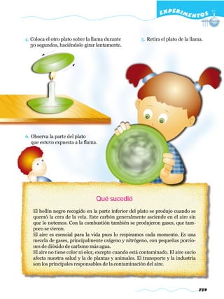 EXPERI M E N T O S


4. Coloca el otro plato sobre la llama durante        5. Retira el plato de la llama.
   30 segundos, haciéndolo girar lentamente.




6. Observa la parte del plato
   que estuvo expuesta a la flama.




                                 Qué sucedió
   El hollín negro recogido en la parte inferior del plato se produjo cuando se
   quemó la cera de la vela. Este carbón generalmente asciende en el aire sin
   que lo notemos. Con la combustión también se produjeron gases, que tam-
   poco se vieron.
   El aire es esencial para la vida pues lo respiramos cada momento. Es una
   mezcla de gases, principalmente oxígeno y nitrógeno, con pequeñas porcio-
   nes de dióxido de carbono más agua.
   El aire no tiene color ni olor, excepto cuando está contaminado. El aire sucio
   afecta nuestra salud y la de plantas y animales. El transporte y la industria
   son los principales responsables de la contaminación del aire.




                                                                                    759
 