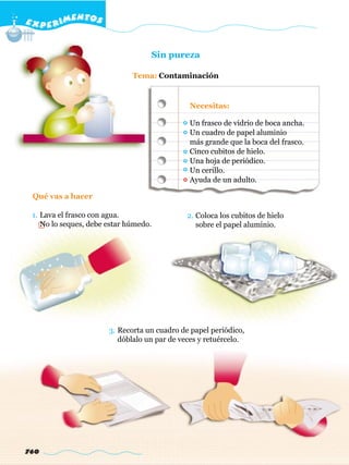 E X P E R IMENTOS


                                   Sin pureza

                              Tema: Contaminación


                                              Necesitas:

                                              Un frasco de vidrio de boca ancha.
                                              Un cuadro de papel aluminio
                                              más grande que la boca del frasco.
                                              Cinco cubitos de hielo.
                                              Una hoja de periódico.
                                              Un cerillo.
                                              Ayuda de un adulto.

 Qué vas a hacer

 1. Lava el frasco con agua.                  2. Coloca los cubitos de hielo
    No lo seques, debe estar húmedo.             sobre el papel aluminio.




                       3. Recorta un cuadro de papel periódico,
                          dóblalo un par de veces y retuércelo.




760
 