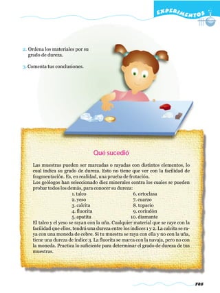 EXPERI M E N T O S




2. Ordena los materiales por su
   grado de dureza.

3. Comenta tus conclusiones.




                                   Qué sucedió
    Las muestras pueden ser marcadas o rayadas con distintos elementos, lo
    cual indica su grado de dureza. Esto no tiene que ver con la facilidad de
    fragmentación. Es, en realidad, una prueba de frotación.
    Los geólogos han seleccionado diez minerales contra los cuales se pueden
    probar todos los demás, para conocer su dureza:
                        1. talco                      6. ortoclasa
                        2. yeso                       7. cuarzo
                        3. calcita                    8. topacio
                        4. fluorita                   9. corindón
                        5. apatita                   10. diamante
    El talco y el yeso se rayan con la uña. Cualquier material que se raye con la
    facilidad que ellos, tendrá una dureza entre los índices 1 y 2. La calcita se ra-
    ya con una moneda de cobre. Si tu muestra se raya con ella y no con la uña,
    tiene una dureza de índice 3. La fluorita se marca con la navaja, pero no con
    la moneda. Practica lo suficiente para determinar el grado de dureza de tus
    muestras.




                                                                                        785
 