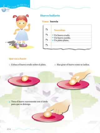 EX P E R I EN TO S
          M


                                  Huevo bailarín

                                    Tema: Inercia


                                             Necesitas:

                                             Un huevo crudo.
                                             Un huevo cocido.
                                             Un plato plano.




 Qué vas a hacer

 1. Coloca el huevo crudo sobre el plato.     2. Haz girar el huevo como se indica.




 3. Toca el huevo suavemente con el dedo
    para que se detenga.




654
 