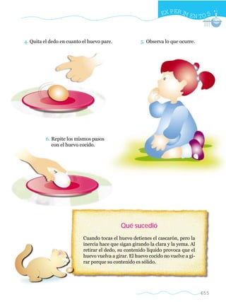 EX PER IM EN TO S



4. Quita el dedo en cuanto el huevo pare.             5. Observa lo que ocurre.




          6. Repite los mismos pasos
             con el huevo cocido.




                                            Qué sucedió
                           Cuando tocas el huevo detienes el cascarón, pero la
                           inercia hace que sigan girando la clara y la yema. Al
                           retirar el dedo, su contenido líquido provoca que el
                           huevo vuelva a girar. El huevo cocido no vuelve a gi-
                           rar porque su contenido es sólido.




                                                                                   655
 