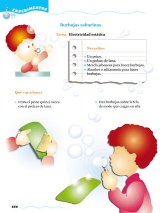 E X P E R IMENTOS


                                  Burbujas saltarinas

                            Tema: Electricidad estática


                                              Necesitas:

                                              Un peine.
                                              Un pedazo de lana.
                                              Mezcla jabonosa para hacer burbujas.
                                              Alambre o aditamento para hacer
                                              burbujas.




 Qué vas a hacer

 1. Frota el peine quince veces                    2. Haz burbujas sobre la tela
    con el pedazo de lana.                            de modo que caigan en ella




656
 