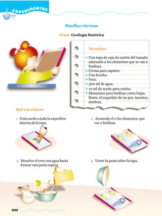 E X P E R IMENTOS


                                    Huellas eternas

                                Tema: Geología histórica


                                               Necesitas:

                                               Una tapa de caja de cartón del tamaño
                                               adecuado a los elementos que se van a
                                               fosilizar.
                                               Crema para zapatos.
                                               Una brocha.
                                               Yeso.
                                               300 ml de agua.
                                               10 ml de aceite para cocina.
                                               Elementos para fosilizar como hojas,
                                               flores, el esqueleto de un pez, insectos,
                                               etcétera.

  Qué vas a hacer

  1. Unta aceite a toda la superficie           2. Acomoda el o los elementos que
     interna de la tapa.                          vas a fosilizar.




  3. Disuelve el yeso con agua hasta             4. Vierte la pasta sobre la tapa.
     formar una pasta espesa.




662
 