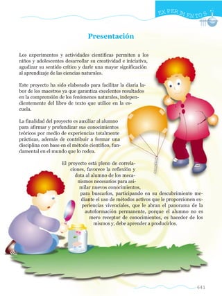 EX PER IM EN TO S


                                 Presentación

Los experimentos y actividades científicas permiten a los
niños y adolescentes desarrollar su creatividad e iniciativa,
agudizar su sentido crítico y darle una mayor significación
al aprendizaje de las ciencias naturales.

Este proyecto ha sido elaborado para facilitar la diaria la-
bor de los maestros ya que garantiza excelentes resultados
en la comprensión de los fenómenos naturales, indepen-
dientemente del libro de texto que utilice en la es-
cuela.

La finalidad del proyecto es auxiliar al alumno
para afirmar y profundizar sus conocimientos
teóricos por medio de experiencias totalmente
prácticas, además de contribuir a formar una
disciplina con base en el método científico, fun-
damental en el mundo que lo rodea.

                    El proyecto está pleno de correla-
                        ciones, favorece la reflexión y
                          dota al alumno de los meca-
                           nismos necesarios para asi-
                            milar nuevos conocimientos,
                            para buscarlos, participando en su descubrimiento me-
                             diante el uso de métodos activos que le proporcionen ex-
                             periencias vivenciales, que le abran el panorama de la
                               autoformación permanente, porque el alumno no es
                                 mero receptor de conocimientos, es hacedor de los
                                   mismos y, debe aprender a producirlos.




                                                                                  641
 
