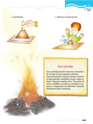 EXPERI M E N T O S



5. Enciéndelo.             6. Observa el espectáculo.




                              Qué sucedió
                 Esta actividad permite observar el simulacro
                 de una fase de una erupción volcánica.
                 Generalmente los volcanes al hacer erupción
                 arrojan grandes cantidades de gas y agua ca-
                 liente. Después expulsan lava. Una parte de
                 ésta se solidifica y puede ser arrojada en pe-
                 dazos o fragmentos de diferentes tamaños
                 llamados bombas volcánicas.




                                                            669
 