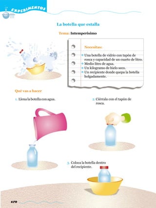 E X P E R IMENTOS


                                  La botella que estalla

                                   Tema: Intemperisimo



                                                   Necesitas:

                                                   Una botella de vidrio con tapón de
                                                   rosca y capacidad de un cuarto de litro.
                                                   Medio litro de agua.
                                                   Un kilogramo de hielo seco.
                                                   Un recipiente donde quepa la botella
                                                   holgadamente.



  Qué vas a hacer

  1. Llena la botella con agua.                         2. Ciérrala con el tapón de
                                                           rosca.




                                       3. Coloca la botella dentro
                                          del recipiente.




670
 