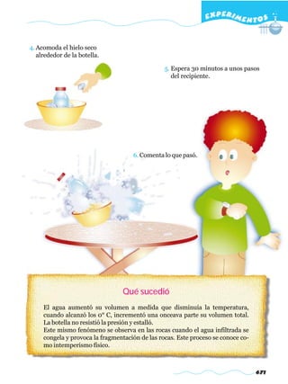 EXPERI M E N T O S


4. Acomoda el hielo seco
   alrededor de la botella.

                                                 5. Espera 30 minutos a unos pasos
                                                    del recipiente.




                                     6. Comenta lo que pasó.




                                 Qué sucedió
     El agua aumentó su volumen a medida que disminuía la temperatura,
     cuando alcanzó los 0° C, incrementó una onceava parte su volumen total.
     La botella no resistió la presión y estalló.
     Este mismo fenómeno se observa en las rocas cuando el agua infiltrada se
     congela y provoca la fragmentación de las rocas. Este proceso se conoce co-
     mo intemperismo físico.



                                                                                   671
 
