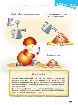 EXPERI M E N T O S


5. Vuelve a llenar la regadera con agua.        6. Vierte nuevamente el agua
                                                   sobre el promontorio.




                                               7. Observa el proceso.




                             Qué sucedió
  Este experimento ejemplifica lo que sucede cuando llueve sobre una
  elevación del terreno. La acción de la lluvia desgasta o erosiona la ele-
  vación en forma diferencial, ya que los materiales con mayor dureza
  son más resistentes a la erosión, mientras que los suaves son moldea-
  dos con facilidad.
  En la arcilla se observan hondonadas con disposición radial, conoci-
  das como cárcavas y la acumulación de materiales de acarreo en la ba-
  se de la elevación forma abanicos aluviales.




                                                                               675
 