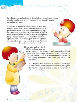 EX P E R I EN TO S
          M




  La educación actual debe estar cimentada en los esfuerzos y expe-
  riencias propios para facilitar el desarrollo de todas las faculta-
  des del que aprende.

  Al alumno se le debe enfrentar con la realidad mis-
  ma para que aprenda de ella, sin embargo, no siem-
  pre se tiene acceso a los hechos y fenómenos porque
  los contenidos programáticos no se limitan al espacio
  vivencial del alumno. Por ello, el maestro debe presen-
  tarle aquellos medios que le permitan observar una
  aproximación a la realidad, pero con una significa-
  ción didáctica que ponga en relieve lo característico
                   del fenómeno o hecho a estudiar.

                        El proyecto contiene 78 acti-
                         vidades probadas con nu-
                           merosos alumnos que han encontrado gran satisfacción al
                            realizarlas, descubriendo fácilmente el conocimiento, lo-
                             grando también analizar y comprender el ambiente en
                              que viven y los fenómenos naturales que ocurren a su
                              alrededor.

                               En este proyecto el alumno es el responsable de llegar
                               a conclusiones y generalizaciones con la ayuda y guía
                               del maestro, quien desempeña la función supervisora y
                              ordenadora en todo momento.




642
 