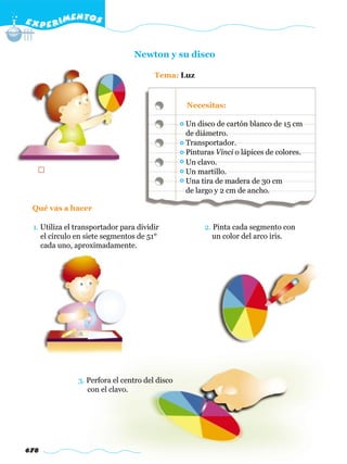 E X P E R IMENTOS


                                 Newton y su disco

                                       Tema: Luz


                                                Necesitas:

                                                Un disco de cartón blanco de 15 cm
                                                de diámetro.
                                                Transportador.
                                                Pinturas Vinci o lápices de colores.
                                                Un clavo.
                                                Un martillo.
                                                Una tira de madera de 30 cm
                                                de largo y 2 cm de ancho.

 Qué vas a hacer

 1. Utiliza el transportador para dividir            2. Pinta cada segmento con
    el círculo en siete segmentos de 51°                un color del arco iris.
    cada uno, aproximadamente.




               3. Perfora el centro del disco
                  con el clavo.




678
 