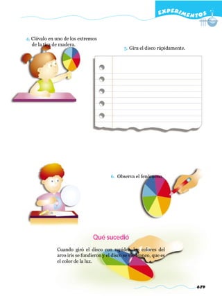EXPERI M E N T O S


4. Clávalo en uno de los extremos
   de la tira de madera.
                                                5. Gira el disco rápidamente.




                                         6. Observa el fenómeno.




                                Qué sucedió
              Cuando giró el disco con rapidez, los colores del
              arco iris se fundieron y el disco se vio blanco, que es
              el color de la luz.




                                                                                679
 