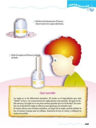 EXPERI M E N T O S




                             4. Endereza lentamente el frasco,
                                observarás tres capas distintas.




5. Mete la regla en el frasco y mírala
   de lado.




                                     Qué sucedió
     La regla se ve de diferentes tamaños. El aceite es el ingrediente que más
     “dobla” la luz y en consecuencia la regla parece más grande. El agua la do-
     bla menos y la regla se ve un poco menos grande que en el alcohol. En cam-
     bio en el alcohol la regla se observa casi igual que su tamaño real.
     Si metes ahora una cuchara metálica, en lugar de la regla, podrás doblar la
     luz al mismo tiempo que la reflejas. Entonces la luz se cruza y reflejará tu
     rostro invertido.




                                                                                    683
 