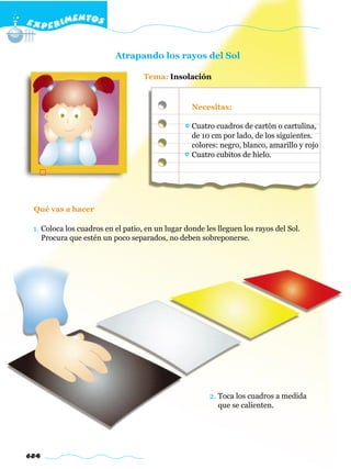 E X P E R IMENTOS


                          Atrapando los rayos del Sol

                                   Tema: Insolación


                                                  Necesitas:

                                                  Cuatro cuadros de cartón o cartulina,
                                                  de 10 cm por lado, de los siguientes.
                                                  colores: negro, blanco, amarillo y rojo
                                                  Cuatro cubitos de hielo.




 Qué vas a hacer

 1. Coloca los cuadros en el patio, en un lugar donde les lleguen los rayos del Sol.
    Procura que estén un poco separados, no deben sobreponerse.




                                                       2. Toca los cuadros a medida
                                                          que se calienten.




684
 