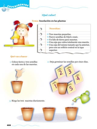 E X P E R IMENTOS


                                     ¡Qué calor!

                           Tema: Insolación en las plantas


                                            Necesitas:

                                           Tres macetas pequeñas.
                                           Nueve semillas de frijol o maíz.
                                           Un kilo de tierra para macetas.
                                           Una caja que cubra totalmente una maceta.
                                           Una caja del mismo tamaño que la anterior,
                                           pero con un orificio central en la tapa
                                           superior.


  Qué vas a hacer

  1. Coloca tierra y tres semillas        2. Deja germinar las semillas por cinco días.
     en cada una de las macetas.




 3. Riega las tres macetas diariamente.




686
 