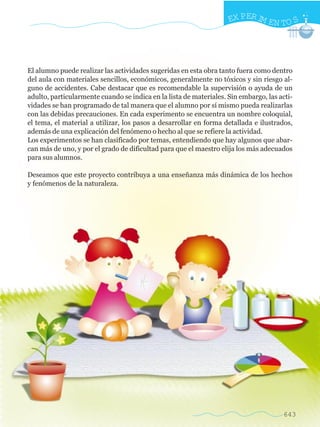EX PER IM EN TO S




El alumno puede realizar las actividades sugeridas en esta obra tanto fuera como dentro
del aula con materiales sencillos, económicos, generalmente no tóxicos y sin riesgo al-
guno de accidentes. Cabe destacar que es recomendable la supervisión o ayuda de un
adulto, particularmente cuando se indica en la lista de materiales. Sin embargo, las acti-
vidades se han programado de tal manera que el alumno por sí mismo pueda realizarlas
con las debidas precauciones. En cada experimento se encuentra un nombre coloquial,
el tema, el material a utilizar, los pasos a desarrollar en forma detallada e ilustrados,
además de una explicación del fenómeno o hecho al que se refiere la actividad.
Los experimentos se han clasificado por temas, entendiendo que hay algunos que abar-
can más de uno, y por el grado de dificultad para que el maestro elija los más adecuados
para sus alumnos.

Deseamos que este proyecto contribuya a una enseñanza más dinámica de los hechos
y fenómenos de la naturaleza.




                                                                                      643
 