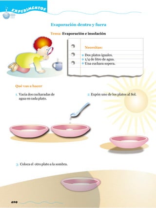 E X P E R IMENTOS


                          Evaporación dentro y fuera

                          Tema: Evaporación e insolación



                                            Necesitas:

                                            Dos platos iguales.
                                            1/4 de litro de agua.
                                            Una cuchara sopera.




  Qué vas a hacer

  1. Vacía dos cucharadas de                  2. Expón uno de los platos al Sol.
     agua en cada plato.




  3. Coloca el otro plato a la sombra.




690
 