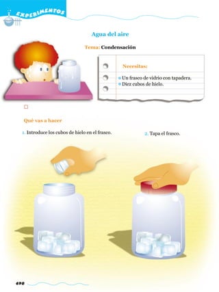 E X P E R IMENTOS


                                    Agua del aire

                                 Tema: Condensación


                                                  Necesitas:

                                                  Un frasco de vidrio con tapadera.
                                                  Diez cubos de hielo.




  Qué vas a hacer

  1. Introduce los cubos de hielo en el frasco.             2. Tapa el frasco.




698
 