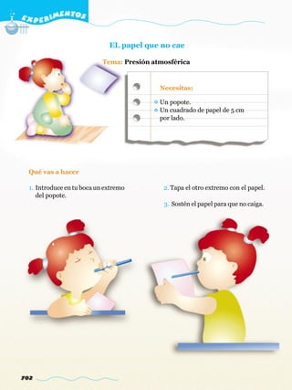 E X P E R IMENTOS


                              EL papel que no cae

                            Tema: Presión atmosférica



                                            Necesitas:

                                            Un popote.
                                            Un cuadrado de papel de 5 cm
                                            por lado.




  Qué vas a hacer

  1. Introduce en tu boca un extremo         2. Tapa el otro extremo con el papel.
     del popote.
                                             3. Sostén el papel para que no caiga.




702
 