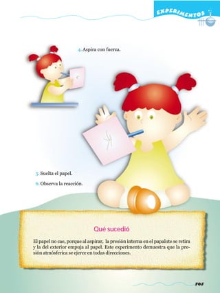 EXPERI M E N T O S




                       4. Aspira con fuerza.




 5. Suelta el papel.

 6. Observa la reacción.




                              Qué sucedió
El papel no cae, porque al aspirar, la presión interna en el papalote se retira
y la del exterior empuja al papel. Este experimento demuestra que la pre-
sión atmósferica se ejerce en todas direcciones.




                                                                                  703
 