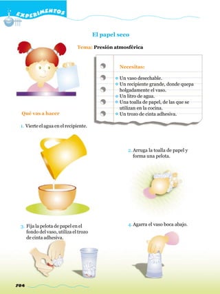 E X P E R IMENTOS


                                       El papel seco

                              Tema: Presión atmosférica



                                                Necesitas:

                                                Un vaso desechable.
                                                Un recipiente grande, donde quepa
                                                holgadamente el vaso.
                                                Un litro de agua.
                                                Una toalla de papel, de las que se
                                                utilizan en la cocina.
  Qué vas a hacer                               Un trozo de cinta adhesiva.

 1. Vierte el agua en el recipiente.




                                                   2. Arruga la toalla de papel y
                                                      forma una pelota.




 3. Fija la pelota de papel en el                  4. Agarra el vaso boca abajo.
    fondo del vaso, utiliza el trozo
    de cinta adhesiva.




704
 