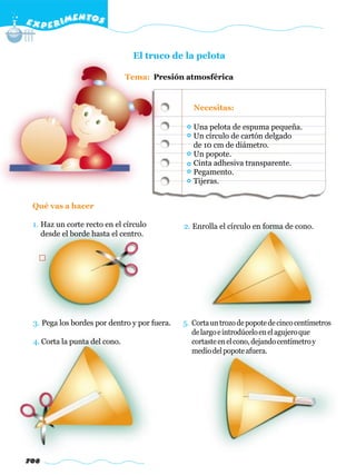 E X P E R IMENTOS


                                El truco de la pelota

                               Tema: Presión atmosférica


                                                 Necesitas:

                                                 Una pelota de espuma pequeña.
                                                 Un círculo de cartón delgado
                                                 de 10 cm de diámetro.
                                                 Un popote.
                                                 Cinta adhesiva transparente.
                                                 Pegamento.
                                                 Tijeras.


 Qué vas a hacer

 1. Haz un corte recto en el círculo          2. Enrolla el círculo en forma de cono.
    desde el borde hasta el centro.




 3. Pega los bordes por dentro y por fuera.   5. Corta un trozo de popote de cinco centímetros
                                                 de largo e introdúcelo en el agujero que
 4. Corta la punta del cono.                     cortaste en el cono, dejando centímetro y
                                                 medio del popote afuera.




708
 