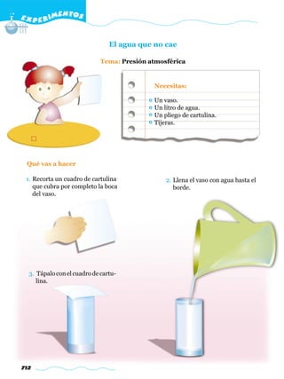 E X P E R IMENTOS


                                El agua que no cae

                             Tema: Presión atmosférica


                                            Necesitas:

                                            Un vaso.
                                            Un litro de agua.
                                            Un pliego de cartulina.
                                            Tijeras.




 Qué vas a hacer

 1. Recorta un cuadro de cartulina              2. Llena el vaso con agua hasta el
    que cubra por completo la boca                 borde.
    del vaso.




  3. Tápalo con el cuadro de cartu-
     lina.




712
 